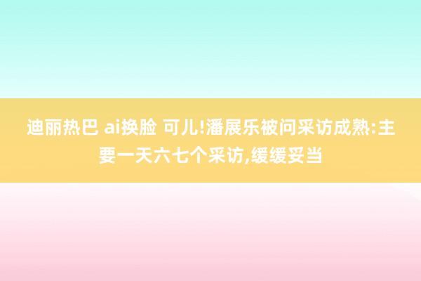 迪丽热巴 ai换脸 可儿!潘展乐被问采访成熟:主要一天六七个采访，缓缓妥当