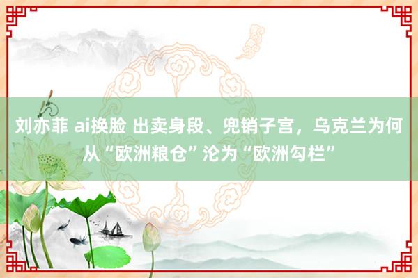 刘亦菲 ai换脸 出卖身段、兜销子宫，乌克兰为何从“欧洲粮仓”沦为“欧洲勾栏”