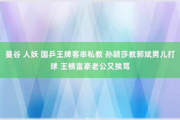 曼谷 人妖 国乒王牌客串私教 孙颖莎教郭斌男儿打球 王楠富豪老公又挨骂