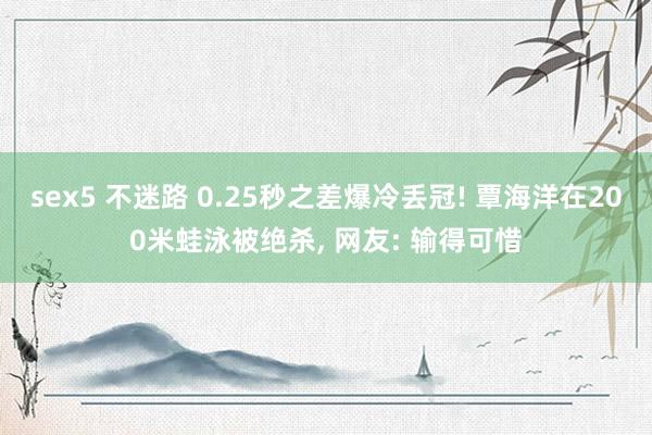 sex5 不迷路 0.25秒之差爆冷丢冠! 覃海洋在200米蛙泳被绝杀, 网友: 输得可惜