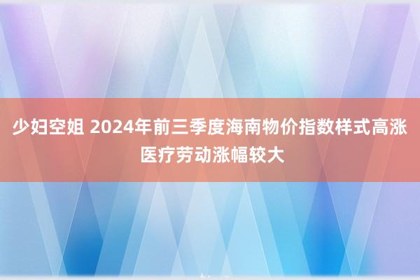 少妇空姐 2024年前三季度海南物价指数样式高涨 医疗劳动涨幅较大