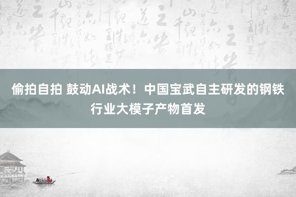 偷拍自拍 鼓动AI战术！中国宝武自主研发的钢铁行业大模子产物首发