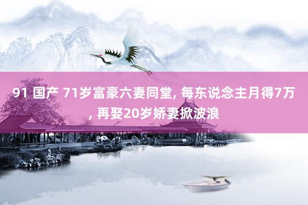 91 国产 71岁富豪六妻同堂, 每东说念主月得7万, 再娶20岁娇妻掀波浪