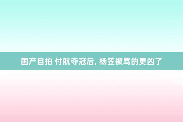 国产自拍 付航夺冠后, 杨笠被骂的更凶了