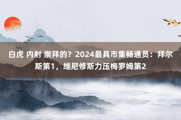 白虎 内射 崇拜的？2024最具市集畅通员：拜尔斯第1，维尼修斯力压梅罗姆第2