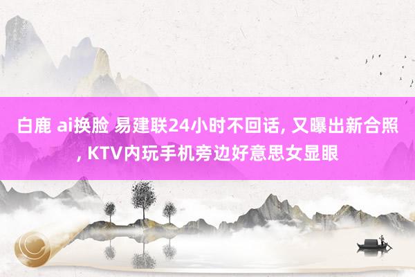 白鹿 ai换脸 易建联24小时不回话, 又曝出新合照, KTV内玩手机旁边好意思女显眼