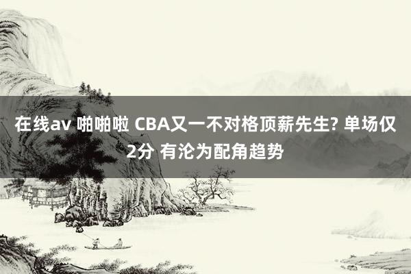 在线av 啪啪啦 CBA又一不对格顶薪先生? 单场仅2分 有沦为配角趋势