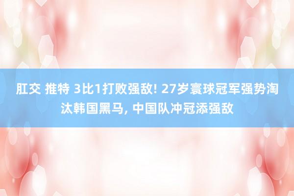 肛交 推特 3比1打败强敌! 27岁寰球冠军强势淘汰韩国黑马, 中国队冲冠添强敌