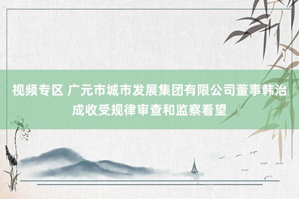 视频专区 广元市城市发展集团有限公司董事韩治成收受规律审查和监察看望