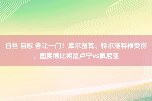 白丝 自慰 各让一门！库尔图瓦、特尔施特根受伤，国度德比将是卢宁vs佩尼亚