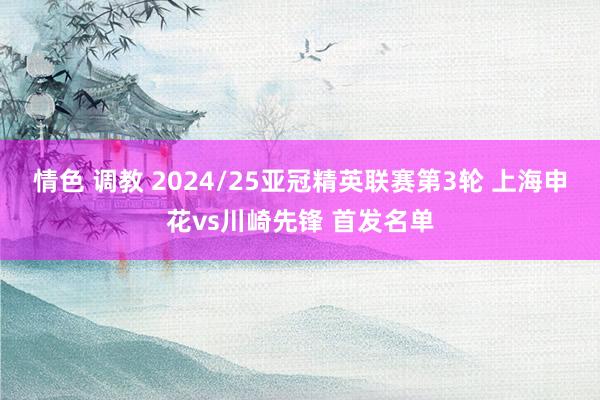 情色 调教 2024/25亚冠精英联赛第3轮 上海申花vs川崎先锋 首发名单