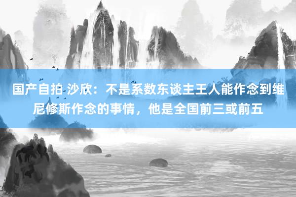 国产自拍 沙欣：不是系数东谈主王人能作念到维尼修斯作念的事情，他是全国前三或前五