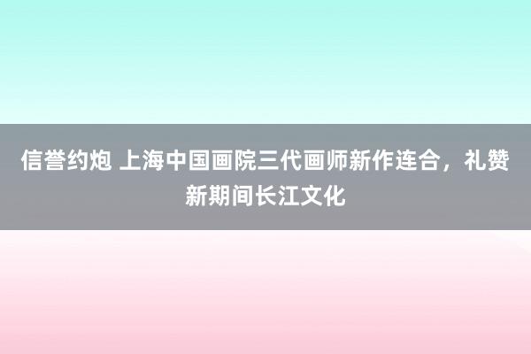 信誉约炮 上海中国画院三代画师新作连合，礼赞新期间长江文化