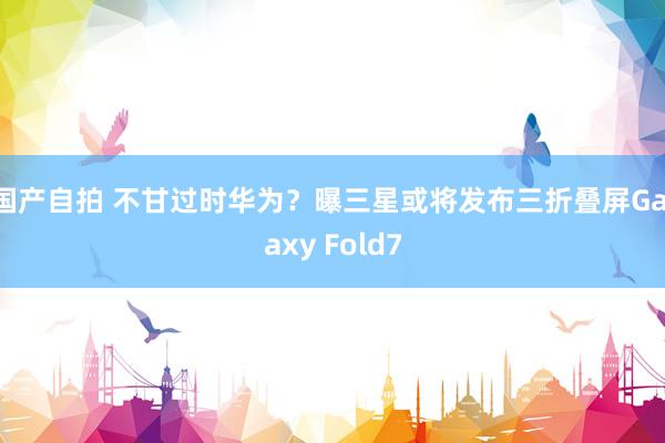 国产自拍 不甘过时华为？曝三星或将发布三折叠屏Galaxy Fold7