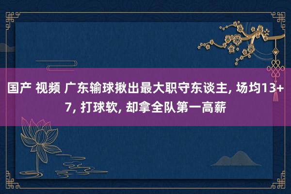 国产 视频 广东输球揪出最大职守东谈主, 场均13+7, 打球软, 却拿全队第一高薪