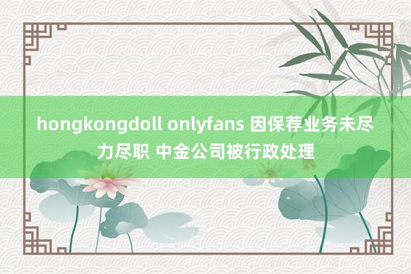 hongkongdoll onlyfans 因保荐业务未尽力尽职 中金公司被行政处理