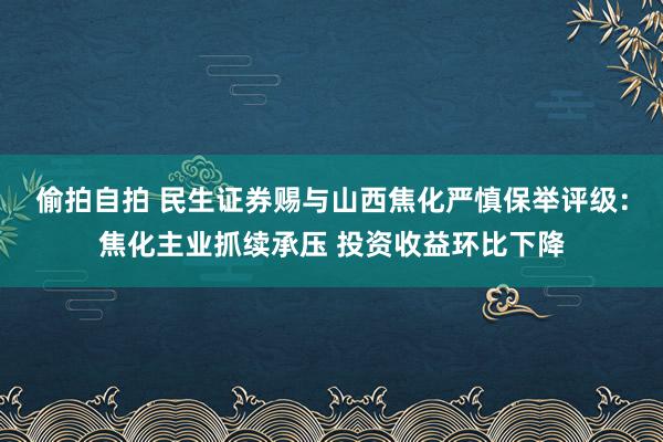 偷拍自拍 民生证券赐与山西焦化严慎保举评级：焦化主业抓续承压 投资收益环比下降