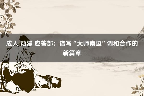 成人 动漫 应答部：谱写“大师南边”调和合作的新篇章