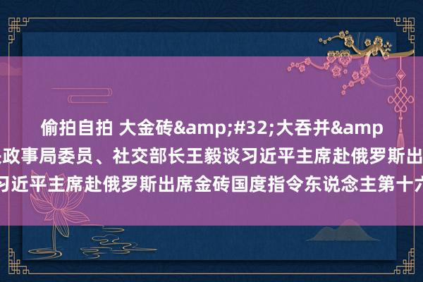 偷拍自拍 大金砖&#32;大吞并&#32;大作为——中共中央政事局委员、社交部长王毅谈习近平主席赴俄罗斯出席金砖国度指令东说念主第十六次会晤