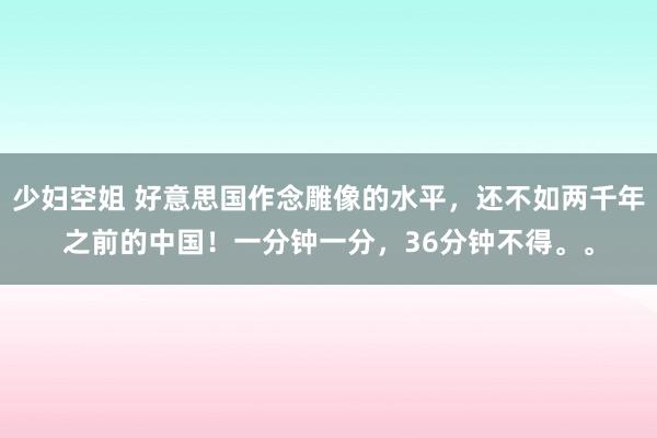 少妇空姐 好意思国作念雕像的水平，还不如两千年之前的中国！一分钟一分，36分钟不得。。