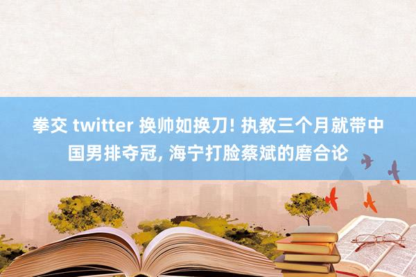 拳交 twitter 换帅如换刀! 执教三个月就带中国男排夺冠, 海宁打脸蔡斌的磨合论