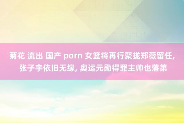 菊花 流出 国产 porn 女篮将再行聚拢郑薇留任, 张子宇依旧无缘, 奥运元勋得罪主帅也落第