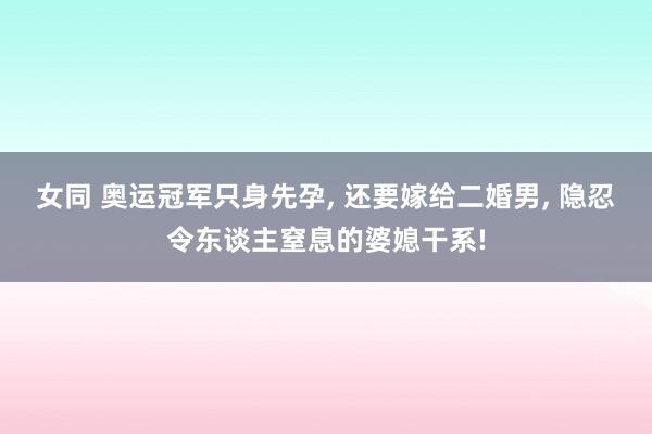 女同 奥运冠军只身先孕, 还要嫁给二婚男, 隐忍令东谈主窒息的婆媳干系!