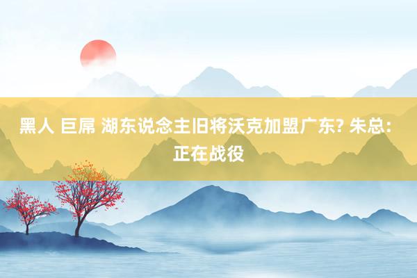 黑人 巨屌 湖东说念主旧将沃克加盟广东? 朱总: 正在战役