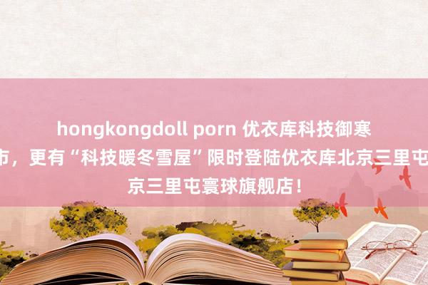 hongkongdoll porn 优衣库科技御寒外衣全新上市，更有“科技暖冬雪屋”限时登陆优衣库北京三里屯寰球旗舰店！