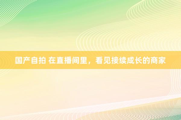 国产自拍 在直播间里，看见接续成长的商家