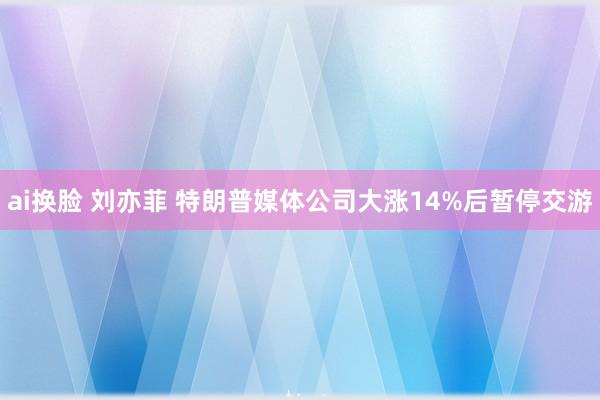 ai换脸 刘亦菲 特朗普媒体公司大涨14%后暂停交游