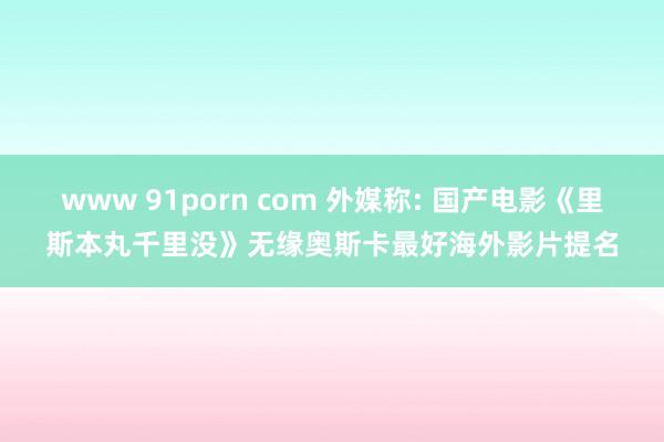 www 91porn com 外媒称: 国产电影《里斯本丸千里没》无缘奥斯卡最好海外影片提名