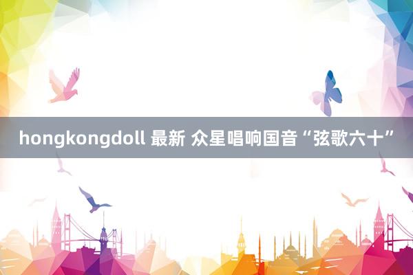 hongkongdoll 最新 众星唱响国音“弦歌六十”