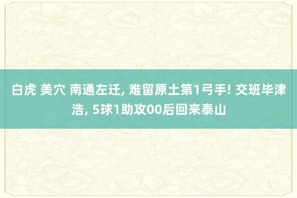 白虎 美穴 南通左迁, 难留原土第1弓手! 交班毕津浩, 5球1助攻00后回来泰山