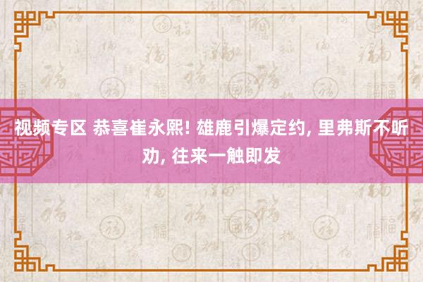 视频专区 恭喜崔永熙! 雄鹿引爆定约, 里弗斯不听劝, 往来一触即发