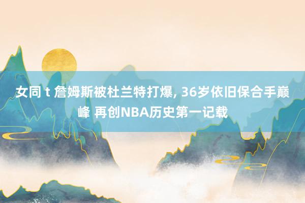 女同 t 詹姆斯被杜兰特打爆, 36岁依旧保合手巅峰 再创NBA历史第一记载