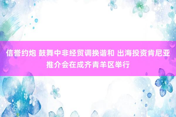 信誉约炮 鼓舞中非经贸调换谐和 出海投资肯尼亚推介会在成齐青羊区举行