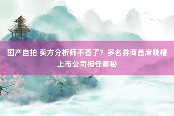 国产自拍 卖方分析师不香了？多名券商首席跳槽上市公司担任董秘