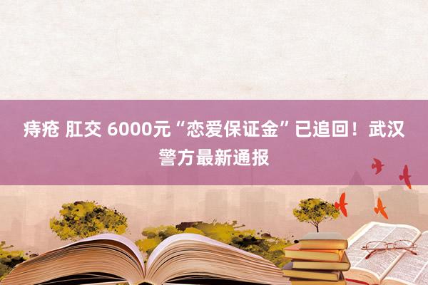 痔疮 肛交 6000元“恋爱保证金”已追回！武汉警方最新通报