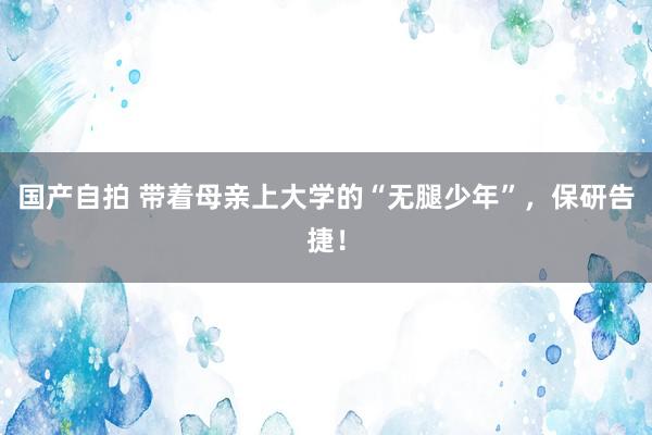 国产自拍 带着母亲上大学的“无腿少年”，保研告捷！