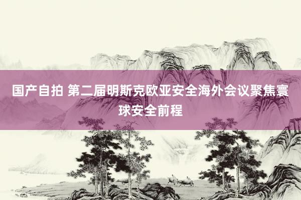 国产自拍 第二届明斯克欧亚安全海外会议聚焦寰球安全前程