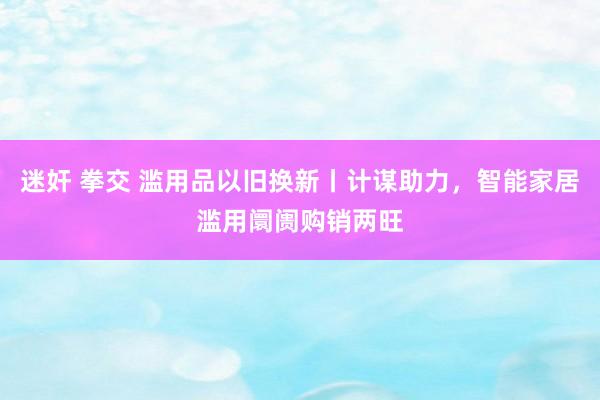 迷奸 拳交 滥用品以旧换新丨计谋助力，智能家居滥用阛阓购销两旺