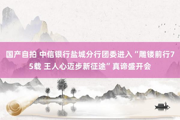 国产自拍 中信银行盐城分行团委进入“雕镂前行75载 王人心迈步新征途”真谛盛开会