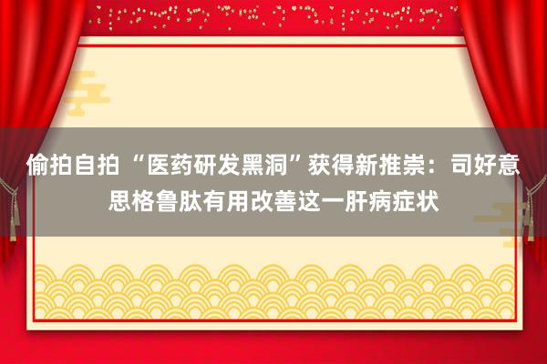 偷拍自拍 “医药研发黑洞”获得新推崇：司好意思格鲁肽有用改善这一肝病症状