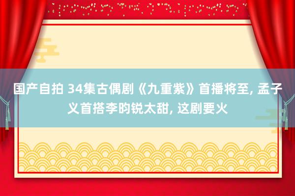 国产自拍 34集古偶剧《九重紫》首播将至, 孟子义首搭李昀锐太甜, 这剧要火