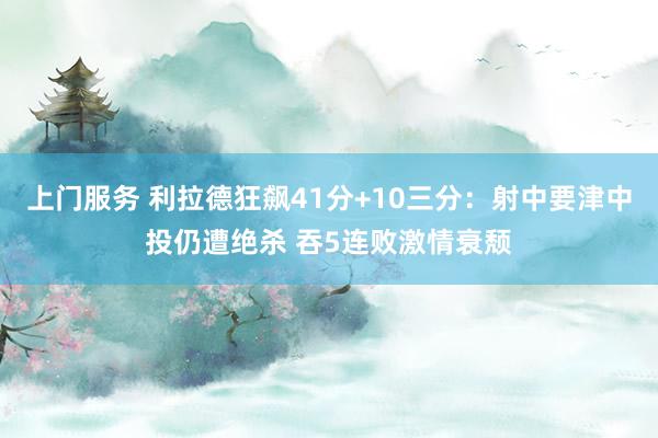 上门服务 利拉德狂飙41分+10三分：射中要津中投仍遭绝杀 吞5连败激情衰颓