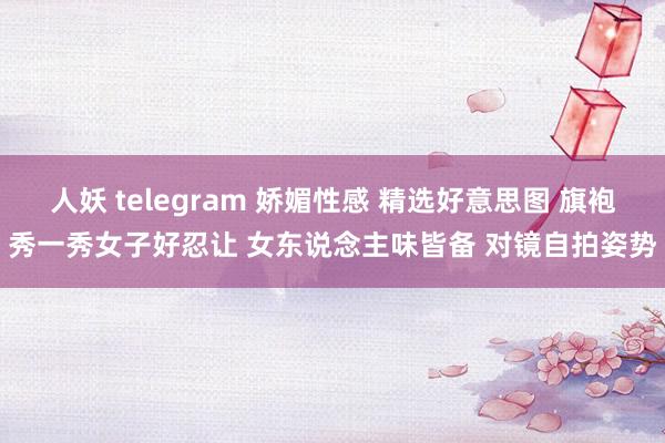 人妖 telegram 娇媚性感 精选好意思图 旗袍秀一秀女子好忍让 女东说念主味皆备 对镜自拍姿势