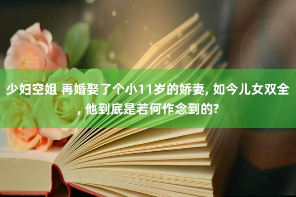 少妇空姐 再婚娶了个小11岁的娇妻, 如今儿女双全, 他到底是若何作念到的?