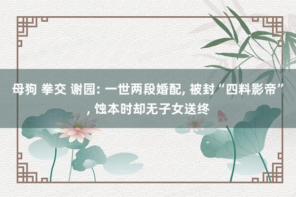 母狗 拳交 谢园: 一世两段婚配, 被封“四料影帝”, 蚀本时却无子女送终