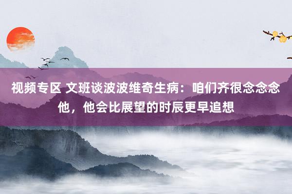 视频专区 文班谈波波维奇生病：咱们齐很念念念他，他会比展望的时辰更早追想